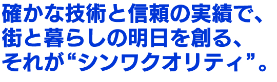 確かな技術と信頼の実績で、街と暮らしの明日を創る、それが“シンワクオリティ”。