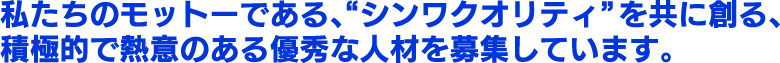 私たちのモットーである、“シンワクオリティ”を共に創る、積極的で熱意のある優秀な人材を募集しています。